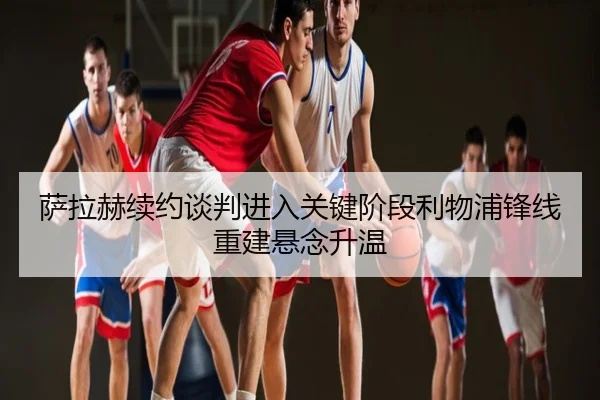 萨拉赫续约谈判进入关键阶段利物浦锋线重建悬念升温