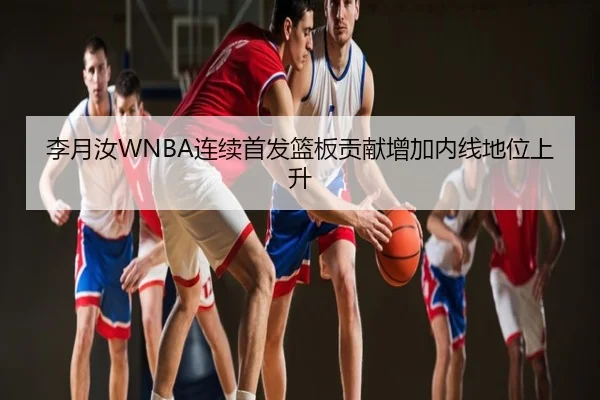 李月汝WNBA连续首发篮板贡献增加内线地位上升