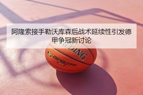 阿隆索接手勒沃库森后战术延续性引发德甲争冠新讨论