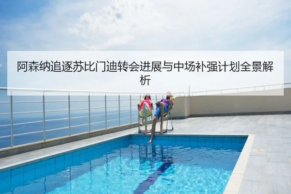 阿森纳追逐苏比门迪转会进展与中场补强计划全景解析