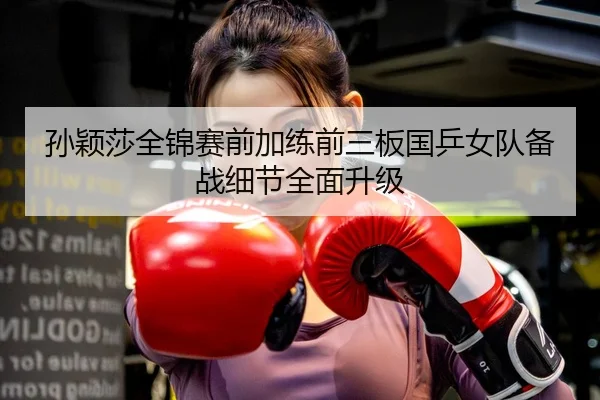 孙颖莎全锦赛前加练前三板国乒女队备战细节全面升级