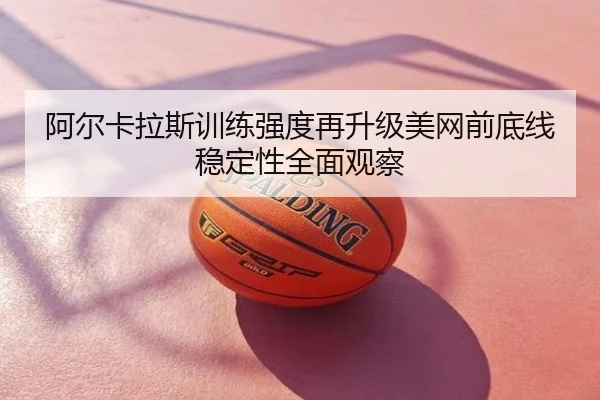 阿尔卡拉斯训练强度再升级美网前底线稳定性全面观察