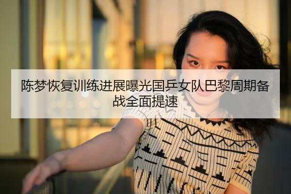 陈梦恢复训练进展曝光国乒女队巴黎周期备战全面提速