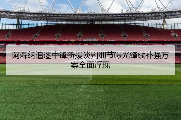 阿森纳追逐中锋新援谈判细节曝光锋线补强方案全面浮现