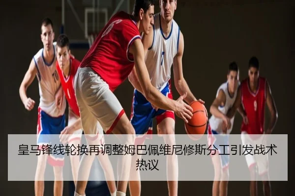 皇马锋线轮换再调整姆巴佩维尼修斯分工引发战术热议