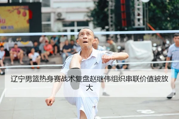 辽宁男篮热身赛战术复盘赵继伟组织串联价值被放大