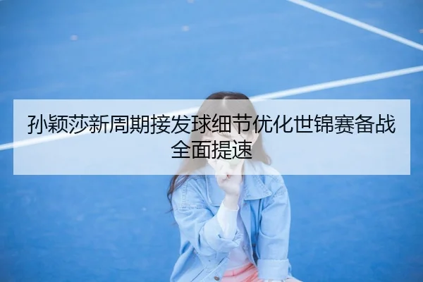 孙颖莎新周期接发球细节优化世锦赛备战全面提速