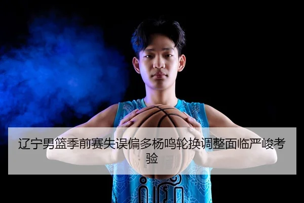 辽宁男篮季前赛失误偏多杨鸣轮换调整面临严峻考验