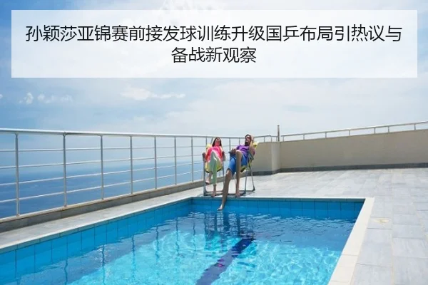 孙颖莎亚锦赛前接发球训练升级国乒布局引热议与备战新观察
