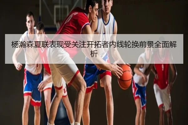 杨瀚森夏联表现受关注开拓者内线轮换前景全面解析