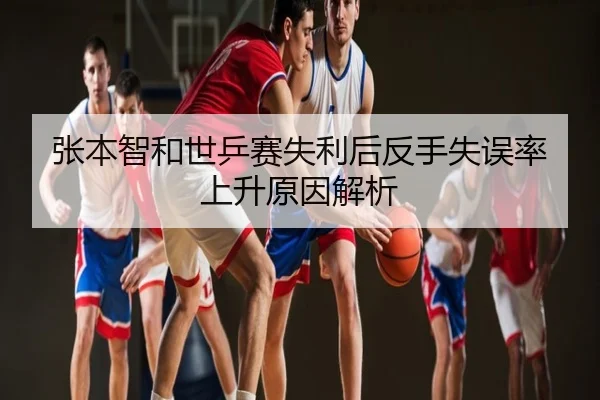 张本智和世乒赛失利后反手失误率上升原因解析