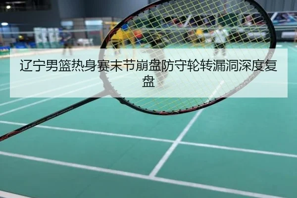 辽宁男篮热身赛末节崩盘防守轮转漏洞深度复盘